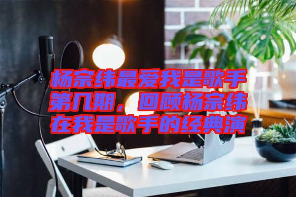 楊宗緯最愛我是歌手第幾期，回顧楊宗緯在我是歌手的經典演