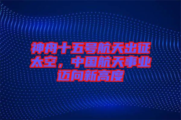 神舟十五號航天出征太空，中國航天事業邁向新高度