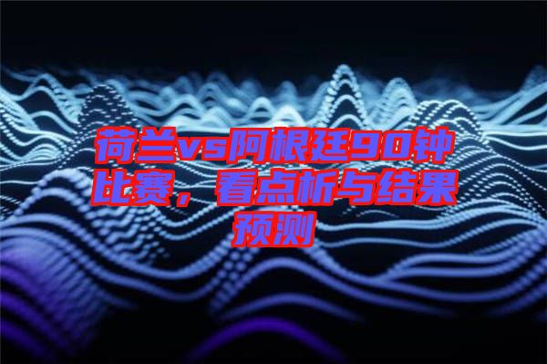 荷蘭vs阿根廷90鐘比賽，看點(diǎn)析與結(jié)果預(yù)測