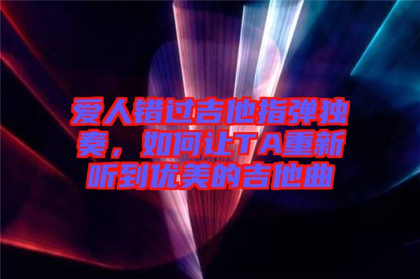 愛(ài)人錯(cuò)過(guò)吉他指彈獨(dú)奏，如何讓TA重新聽(tīng)到優(yōu)美的吉他曲