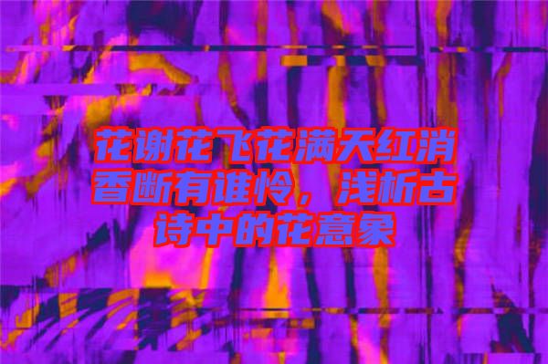 花謝花飛花滿天紅消香斷有誰憐，淺析古詩中的花意象
