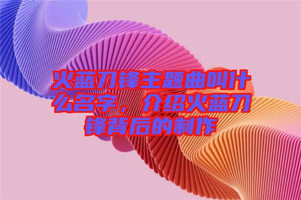 火藍刀鋒主題曲叫什么名字，介紹火藍刀鋒背后的制作