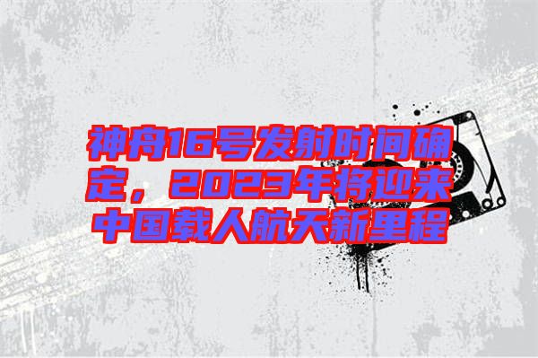 神舟16號發射時間確定，2023年將迎來中國載人航天新里程