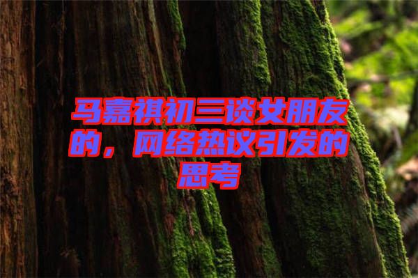 馬嘉祺初三談女朋友的，網絡熱議引發的思考