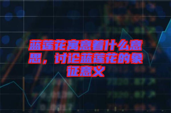 藍蓮花寓意著什么意思，討論藍蓮花的象征意義
