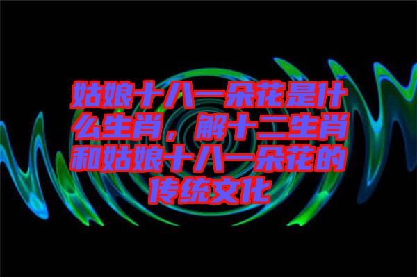 姑娘十八一朵花是什么生肖，解十二生肖和姑娘十八一朵花的傳統(tǒng)文化