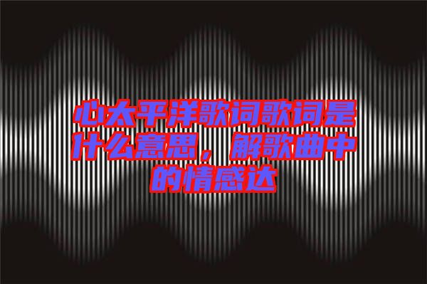 心太平洋歌詞歌詞是什么意思，解歌曲中的情感達