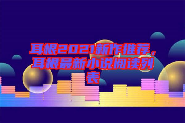 耳根2021新作推薦，耳根最新小說閱讀列表