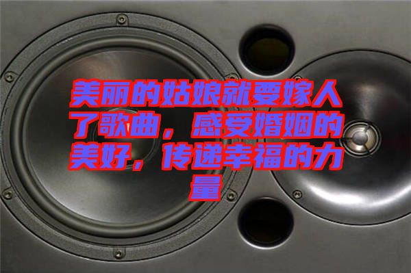美麗的姑娘就要嫁人了歌曲，感受婚姻的美好，傳遞幸福的力量