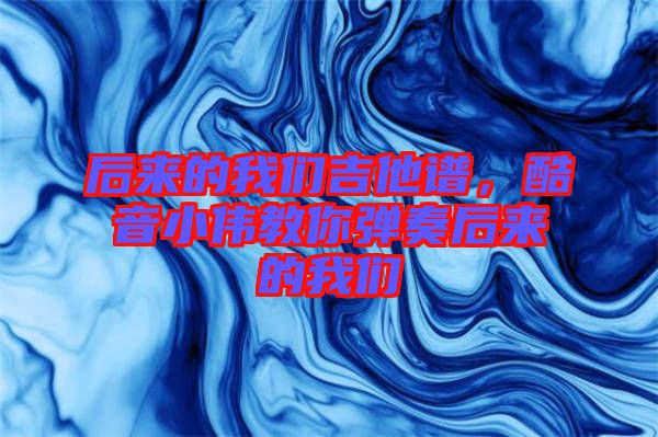 后來的我們吉他譜，酷音小偉教你彈奏后來的我們
