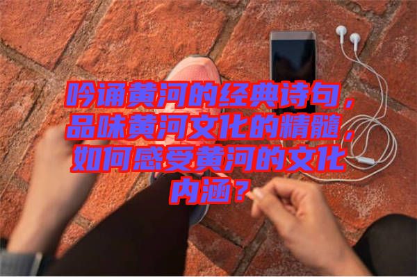 吟誦黃河的經典詩句，品味黃河文化的精髓，如何感受黃河的文化內涵？