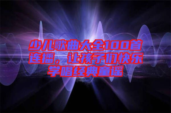 少兒歌曲大全100首連播，讓孩子們快樂學唱經典童謠