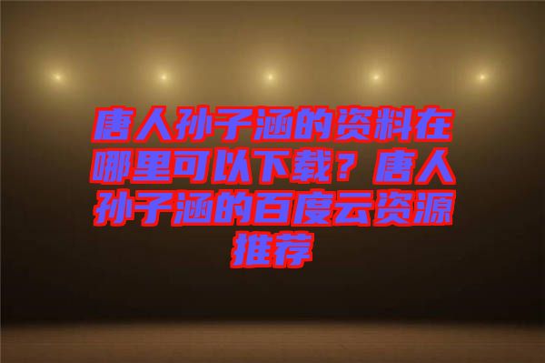 唐人孫子涵的資料在哪里可以下載？唐人孫子涵的百度云資源推薦
