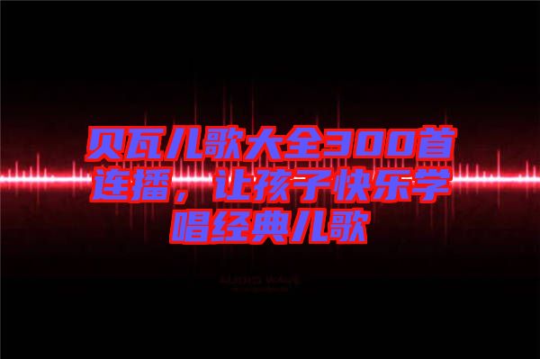 貝瓦兒歌大全300首連播，讓孩子快樂學唱經典兒歌