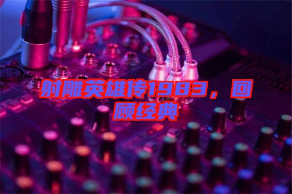 射雕英雄傳1983，回顧經典