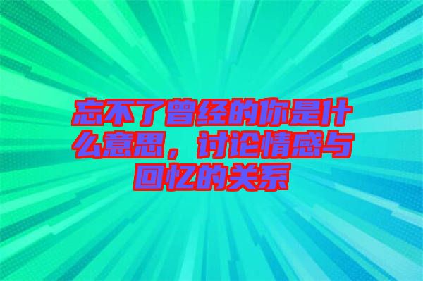 忘不了曾經的你是什么意思，討論情感與回憶的關系