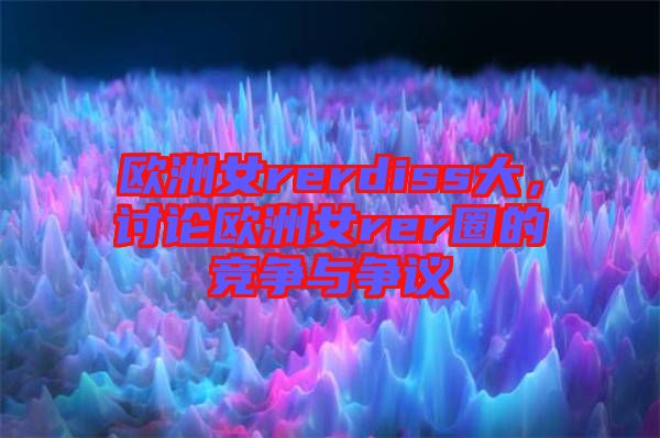 歐洲女rerdiss大，討論歐洲女rer圈的競爭與爭議