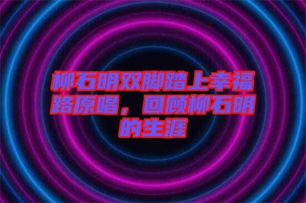 柳石明雙腳踏上幸福路原唱，回顧柳石明的生涯