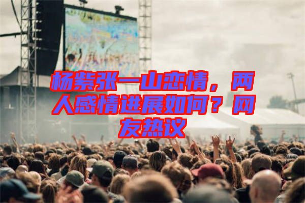 楊紫張一山戀情，兩人感情進展如何？網友熱議
