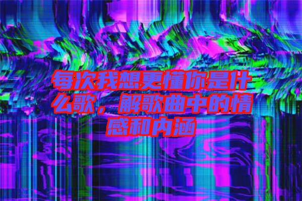 每次我想更懂你是什么歌，解歌曲中的情感和內涵