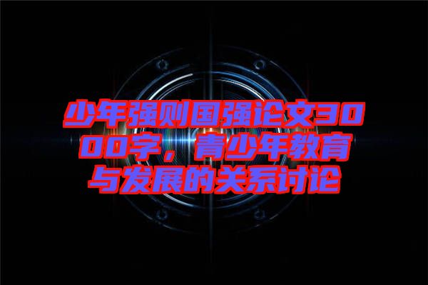 少年強(qiáng)則國強(qiáng)論文3000字，青少年教育與發(fā)展的關(guān)系討論