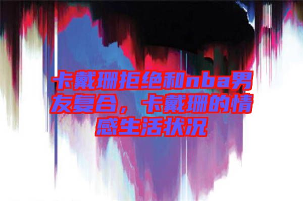 卡戴珊拒絕和nba男友復合，卡戴珊的情感生活狀況
