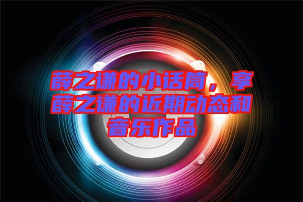 薛之謙的小話筒，享薛之謙的近期動態(tài)和音樂作品