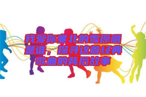 我愛你塞北的雪原唱是誰，探尋這首經典歌曲的背后故事