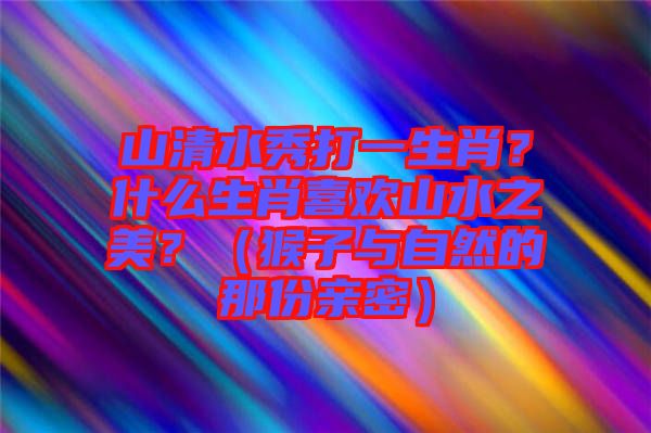 山清水秀打一生肖？什么生肖喜歡山水之美？（猴子與自然的那份親密）