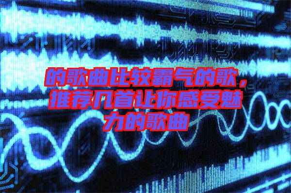 的歌曲比較霸氣的歌，推薦幾首讓你感受魅力的歌曲