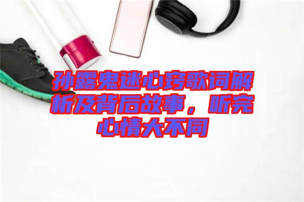 孫露鬼迷心竅歌詞解析及背后故事，聽完心情大不同