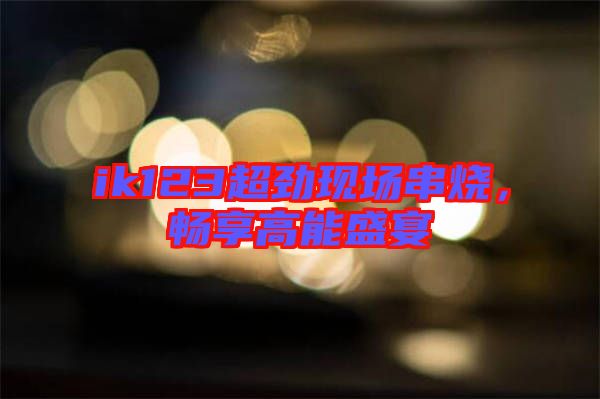 ik123超勁現(xiàn)場串燒，暢享高能盛宴