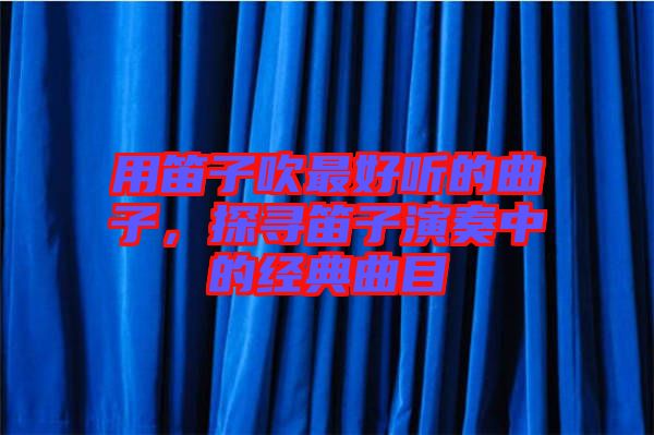 用笛子吹最好聽的曲子，探尋笛子演奏中的經典曲目