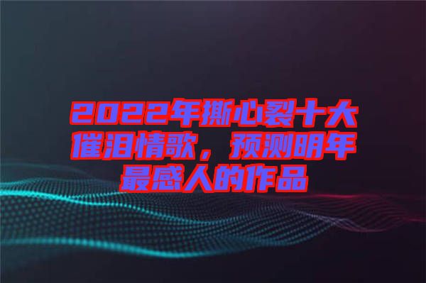 2022年撕心裂十大催淚情歌，預測明年最感人的作品