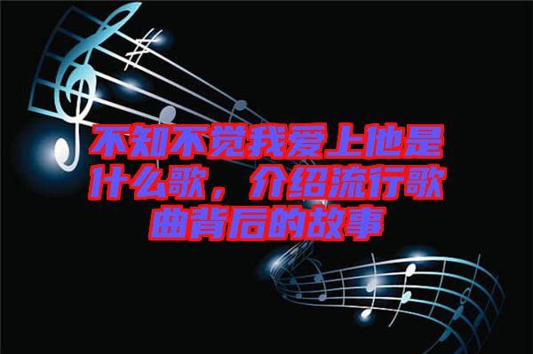 不知不覺我愛上他是什么歌，介紹流行歌曲背后的故事