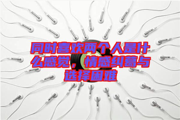 同時(shí)喜歡兩個(gè)人是什么感覺(jué)，情感糾葛與選擇困難
