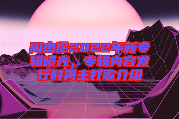 周杰倫2022年新專輯曝光，專輯內容發行時間主打歌介紹