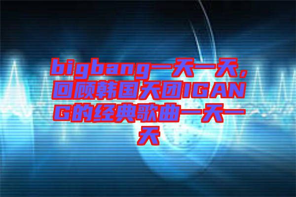 bigbang一天一天，回顧韓國天團IGANG的經典歌曲一天一天