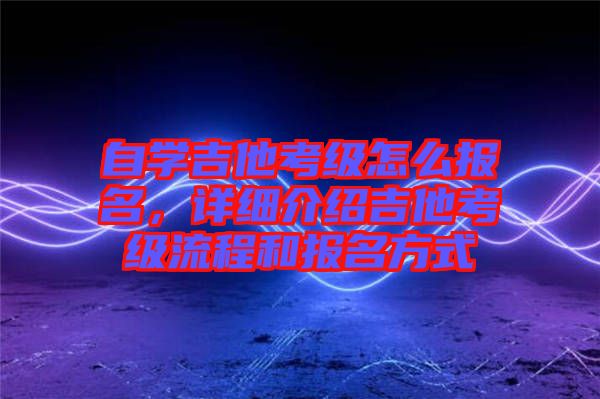 自學吉他考級怎么報名，詳細介紹吉他考級流程和報名方式