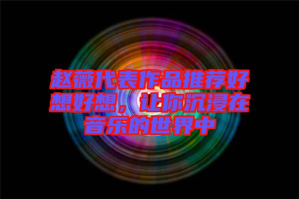 趙薇代表作品推薦好想好想，讓你沉浸在音樂(lè)的世界中