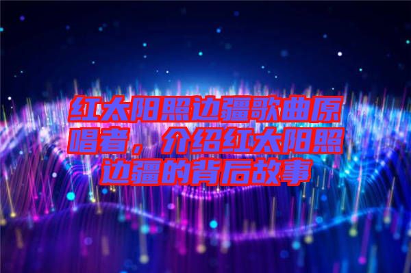 紅太陽照邊疆歌曲原唱者，介紹紅太陽照邊疆的背后故事