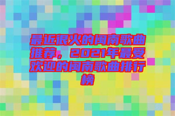 最近很火的閩南歌曲推薦，2021年最受歡迎的閩南歌曲排行榜