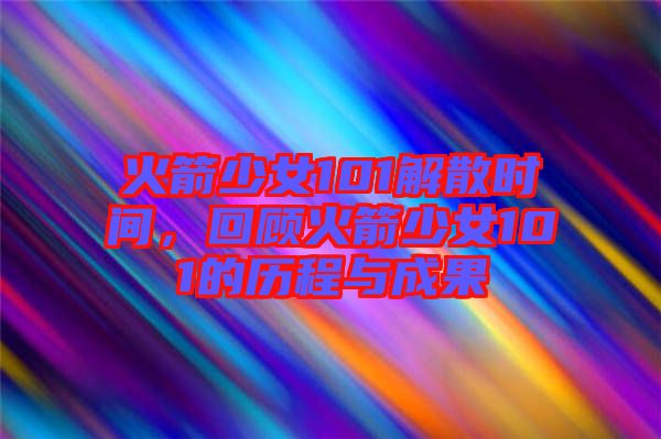 火箭少女101解散時間，回顧火箭少女101的歷程與成果