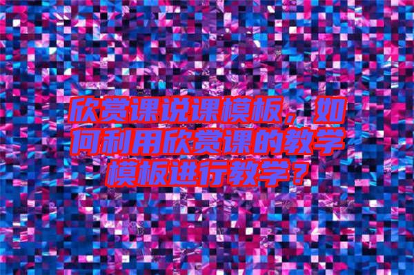 欣賞課說課模板，如何利用欣賞課的教學模板進行教學？