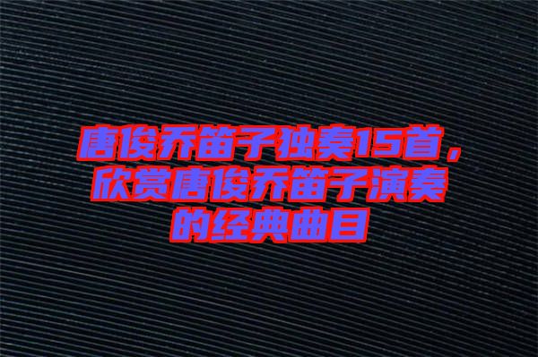 唐俊喬笛子獨奏15首，欣賞唐俊喬笛子演奏的經典曲目