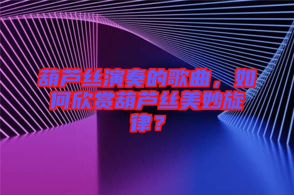 葫蘆絲演奏的歌曲，如何欣賞葫蘆絲美妙旋律？