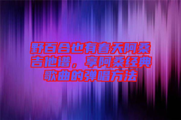 野百合也有春天阿桑吉他譜，享阿桑經(jīng)典歌曲的彈唱方法
