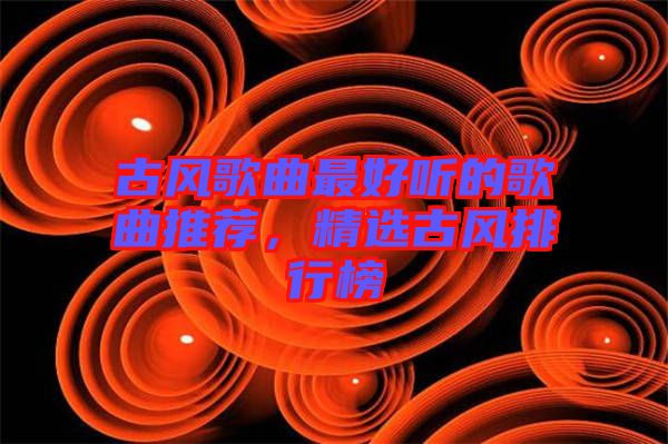 古風(fēng)歌曲最好聽的歌曲推薦，精選古風(fēng)排行榜