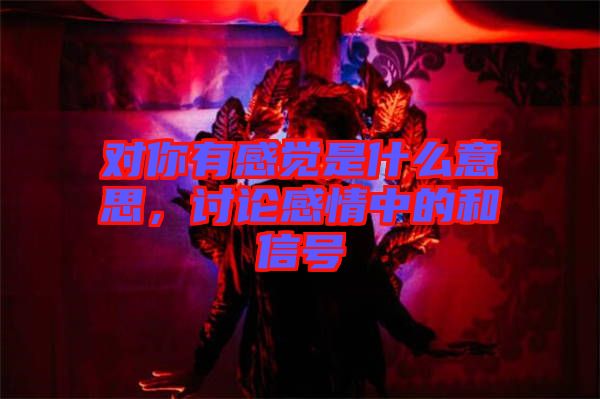 對(duì)你有感覺(jué)是什么意思，討論感情中的和信號(hào)