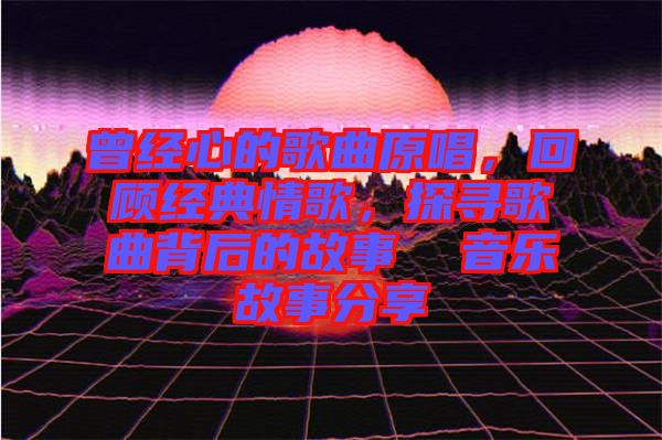 曾經心的歌曲原唱，回顧經典情歌，探尋歌曲背后的故事  音樂故事分享